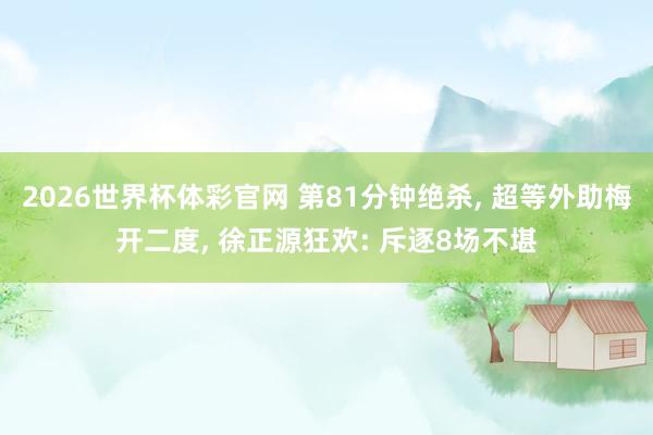 2026世界杯体彩官网 第81分钟绝杀, 超等外助梅开二度, 徐正源狂欢: 斥逐8场不堪