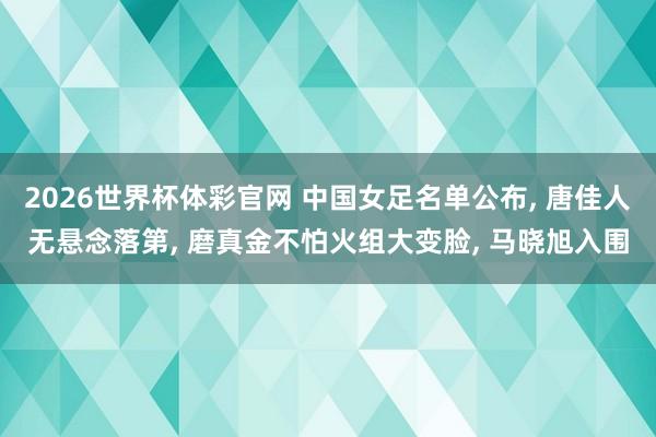 2026世界杯体彩官网 中国女足名单公布， 唐佳人无悬念落第， 磨真金不怕火组大变脸， 马晓旭入围