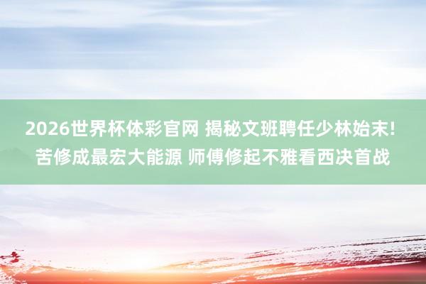 2026世界杯体彩官网 揭秘文班聘任少林始末! 苦修成最宏大能源 师傅修起不雅看西决首战