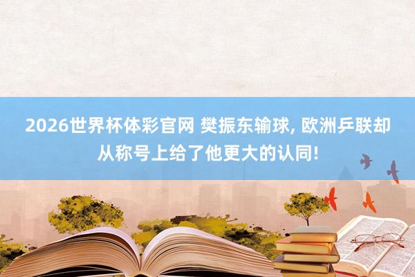 2026世界杯体彩官网 樊振东输球, 欧洲乒联却从称号上给了他更大的认同!