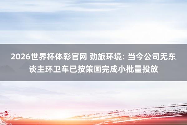 2026世界杯体彩官网 劲旅环境: 当今公司无东谈主环卫车已按策画完成小批量投放