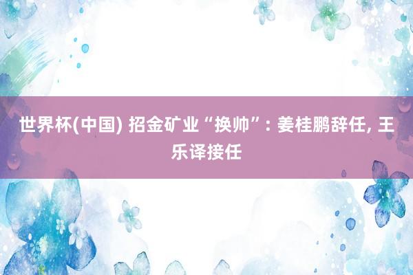 世界杯(中国) 招金矿业“换帅”: 姜桂鹏辞任, 王乐译接任