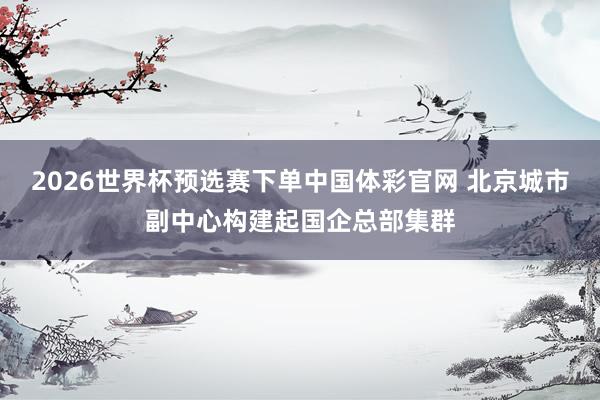 2026世界杯预选赛下单中国体彩官网 北京城市副中心构建起国企总部集群