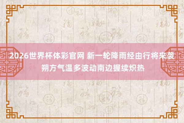 2026世界杯体彩官网 新一轮降雨经由行将来袭 朔方气温多波动南边握续炽热