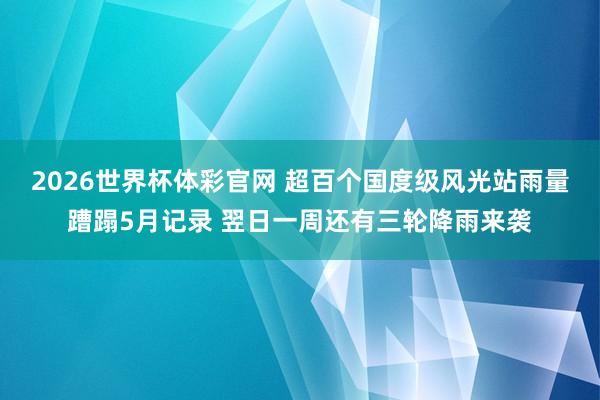2026世界杯体彩官网 超百个国度级风光站雨量蹧蹋5月记录 翌日一周还有三轮降雨来袭