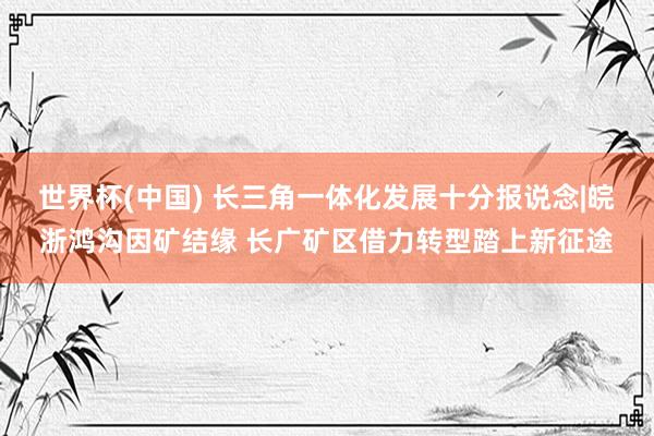 世界杯(中国) 长三角一体化发展十分报说念|皖浙鸿沟因矿结缘 长广矿区借力转型踏上新征途