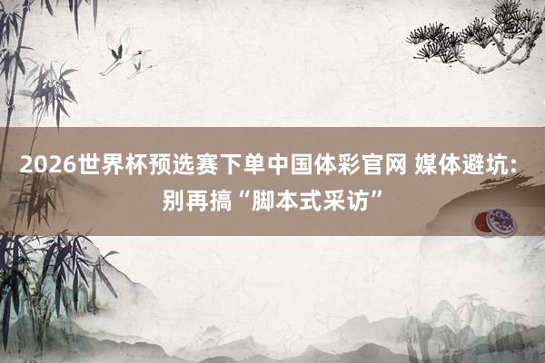 2026世界杯预选赛下单中国体彩官网 媒体避坑: 别再搞“脚本式采访”