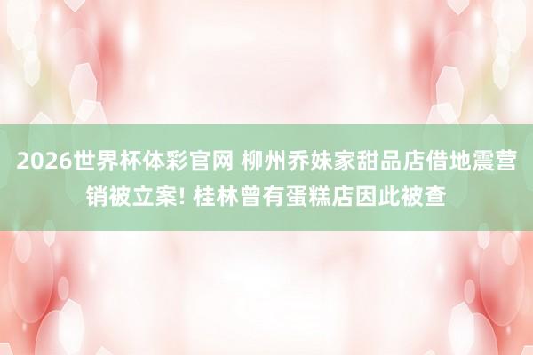 2026世界杯体彩官网 柳州乔妹家甜品店借地震营销被立案! 桂林曾有蛋糕店因此被查