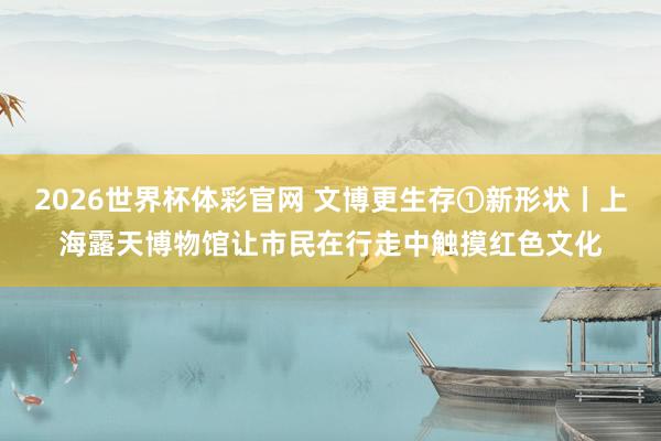 2026世界杯体彩官网 文博更生存①新形状丨上海露天博物馆让市民在行走中触摸红色文化