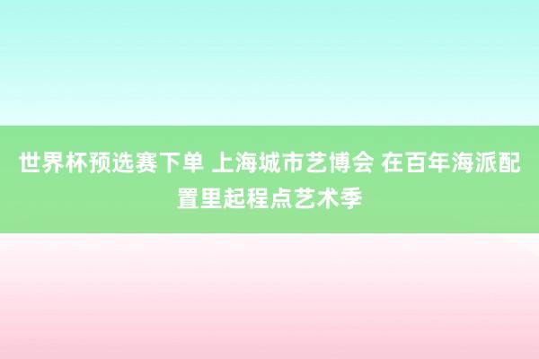 世界杯预选赛下单 上海城市艺博会 在百年海派配置里起程点艺术季