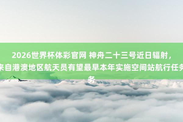 2026世界杯体彩官网 神舟二十三号近日辐射,来自港澳地区航天员有望最早本年实施空间站航行任务