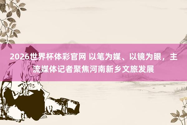 2026世界杯体彩官网 以笔为媒、以镜为眼,主流媒体记者聚焦河南新乡文旅发展