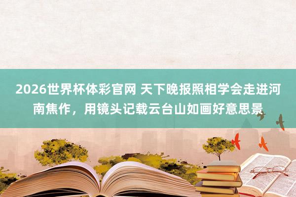 2026世界杯体彩官网 天下晚报照相学会走进河南焦作,用镜头记载云台山如画好意思景