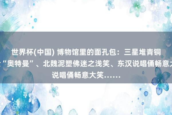 世界杯(中国) 博物馆里的面孔包:三星堆青铜凡人撞脸“奥特曼”、北魏泥塑佛迷之浅笑、东汉说唱俑畅意大笑……