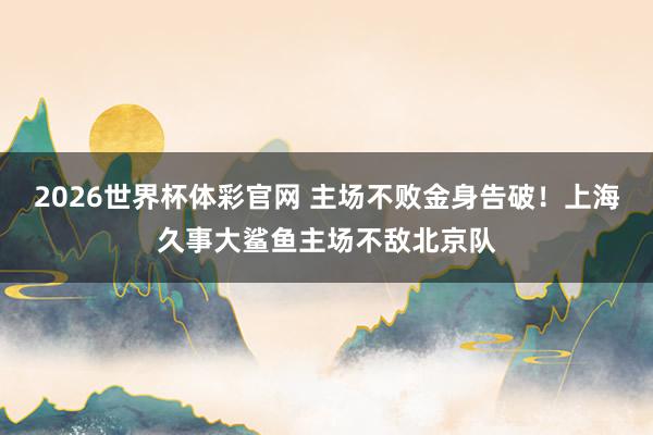 2026世界杯体彩官网 主场不败金身告破!上海久事大鲨鱼主场不敌北京队