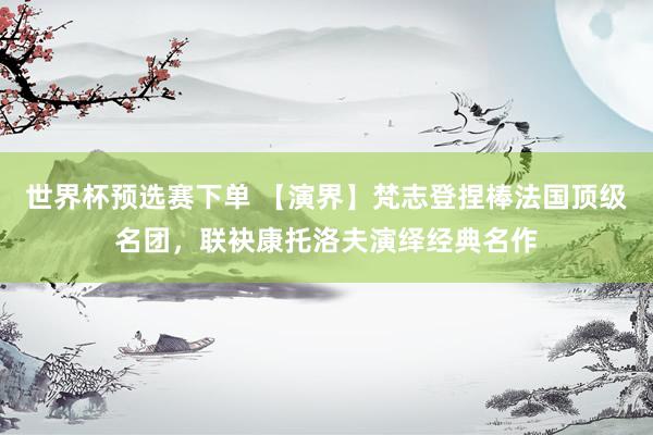 世界杯预选赛下单 【演界】梵志登捏棒法国顶级名团，联袂康托洛夫演绎经典名作