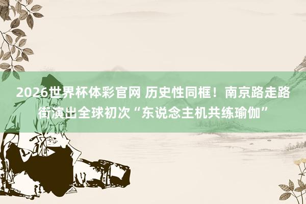 2026世界杯体彩官网 历史性同框!南京路走路街演出全球初次“东说念主机共练瑜伽”