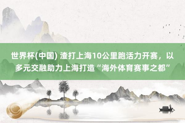 世界杯(中国) 渣打上海10公里跑活力开赛,以多元交融助力上海打造“海外体育赛事之都”