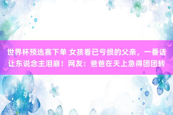 世界杯预选赛下单 女孩看已亏损的父亲,一番话让东说念主泪崩!网友:爸爸在天上急得团团转