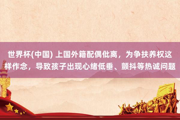 世界杯(中国) 上国外籍配偶仳离,为争扶养权这样作念,导致孩子出现心绪低垂、颤抖等热诚问题