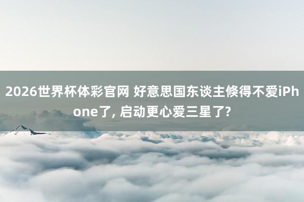 2026世界杯体彩官网 好意思国东谈主倏得不爱iPhone了， 启动更心爱三星了?
