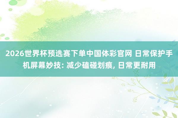 2026世界杯预选赛下单中国体彩官网 日常保护手机屏幕妙技: 减少磕碰划痕, 日常更耐用