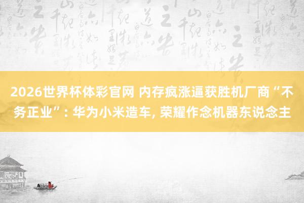 2026世界杯体彩官网 内存疯涨逼获胜机厂商“不务正业”: 华为小米造车, 荣耀作念机器东说念主