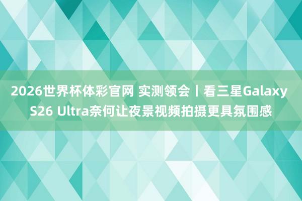2026世界杯体彩官网 实测领会丨看三星Galaxy S26 Ultra奈何让夜景视频拍摄更具氛围感