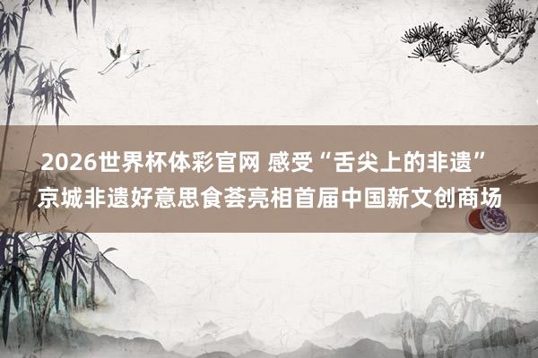 2026世界杯体彩官网 感受“舌尖上的非遗” 京城非遗好意思食荟亮相首届中国新文创商场