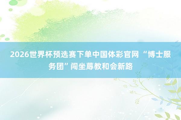 2026世界杯预选赛下单中国体彩官网 “博士服务团”闯坐蓐教和会新路
