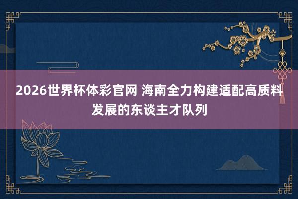 2026世界杯体彩官网 海南全力构建适配高质料发展的东谈主才队列
