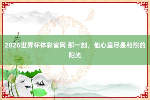 2026世界杯体彩官网 那一刻,他心里尽是和煦的阳光