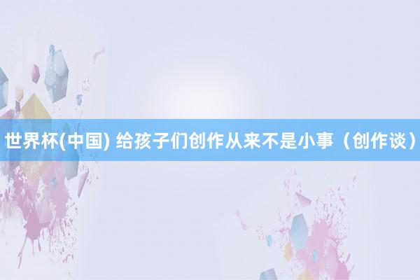 世界杯(中国) 给孩子们创作从来不是小事(创作谈)