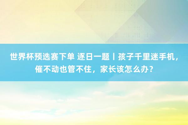 世界杯预选赛下单 逐日一题丨孩子千里迷手机，催不动也管不住，家长该怎么办？