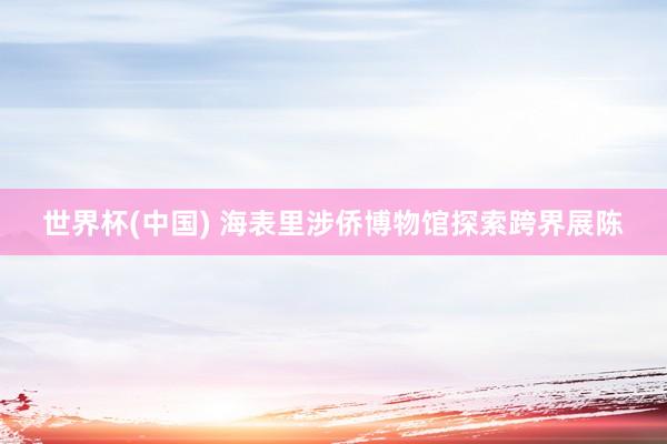 世界杯(中国) 海表里涉侨博物馆探索跨界展陈