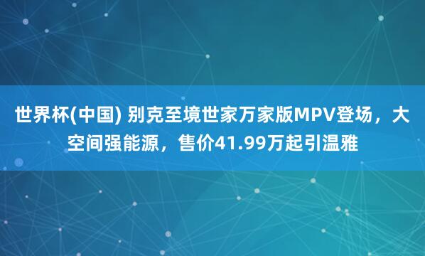世界杯(中国) 别克至境世家万家版MPV登场,大空间强能源,售价41.99万起引温雅