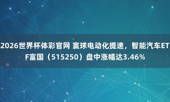 2026世界杯体彩官网 寰球电动化提速，智能汽车ETF富国（515250）盘中涨幅达3.46%