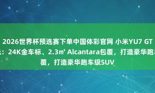 2026世界杯预选赛下单中国体彩官网 小米YU7 GT细节曝光:24K金车标、2.3㎡ Alcantara包覆,打造豪华跑车级SUV