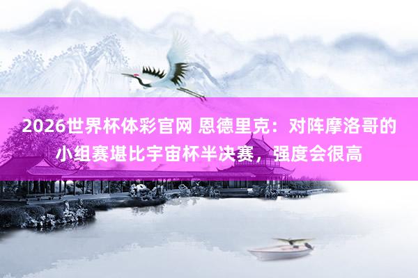 2026世界杯体彩官网 恩德里克:对阵摩洛哥的小组赛堪比宇宙杯半决赛,强度会很高