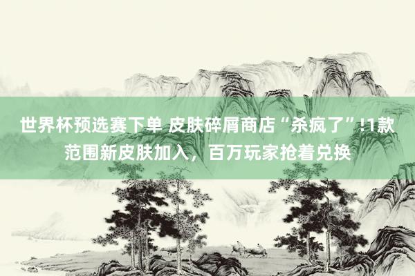 世界杯预选赛下单 皮肤碎屑商店“杀疯了”!1款范围新皮肤加入,百万玩家抢着兑换