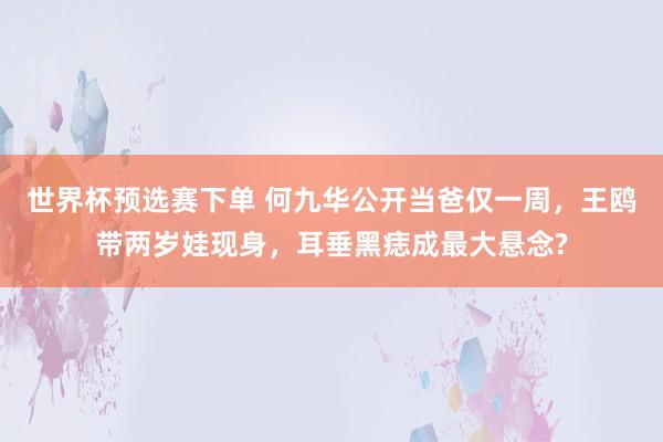 世界杯预选赛下单 何九华公开当爸仅一周,王鸥带两岁娃现身,耳垂黑痣成最大悬念?