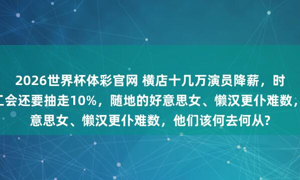2026世界杯体彩官网 横店十几万演员降薪,时薪降成13.5元,工会还要抽走10%,随地的好意思女、懒汉更仆难数,他们该何去何从?