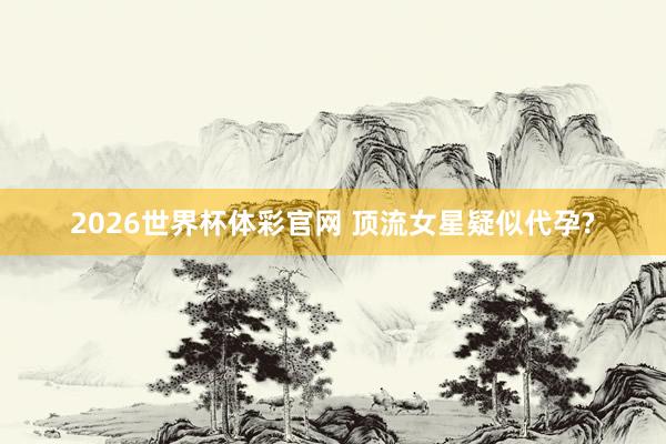 2026世界杯体彩官网 顶流女星疑似代孕?