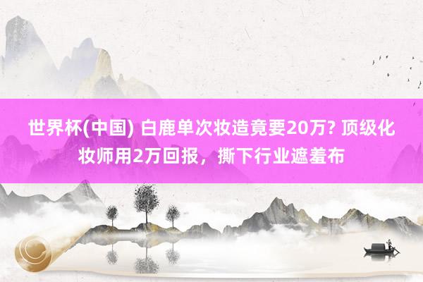 世界杯(中国) 白鹿单次妆造竟要20万? 顶级化妆师用2万回报,撕下行业遮羞布