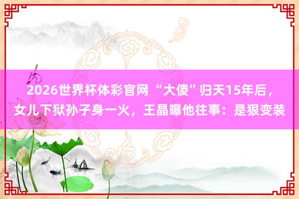 2026世界杯体彩官网 “大傻”归天15年后,女儿下狱孙子身一火,王晶曝他往事:是狠变装