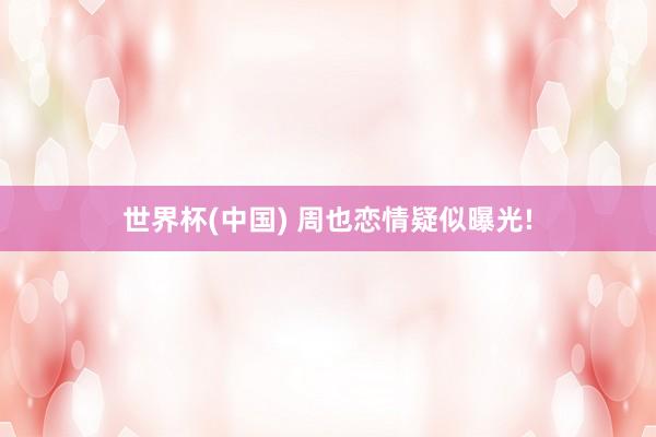 世界杯(中国) 周也恋情疑似曝光!
