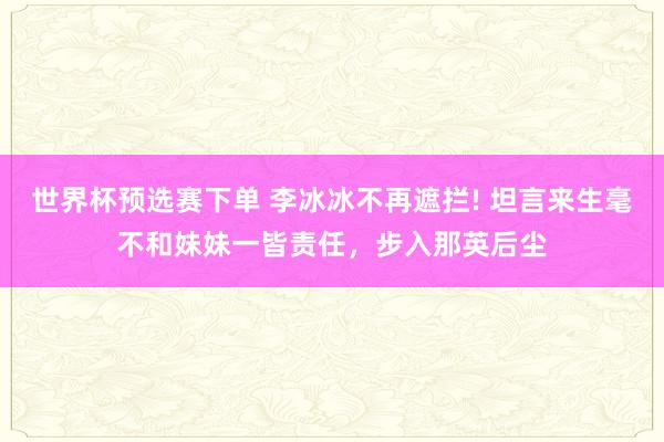世界杯预选赛下单 李冰冰不再遮拦! 坦言来生毫不和妹妹一皆责任,步入那英后尘