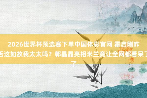 2026世界杯预选赛下单中国体彩官网 霍启刚咋舌这如故我太太吗?郭晶晶亮相米兰竟让全网都看呆了