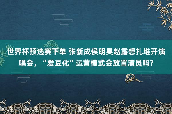 世界杯预选赛下单 张新成侯明昊赵露想扎堆开演唱会，“爱豆化”运营模式会放置演员吗?