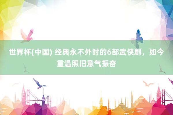 世界杯(中国) 经典永不外时的6部武侠剧,如今重温照旧意气振奋